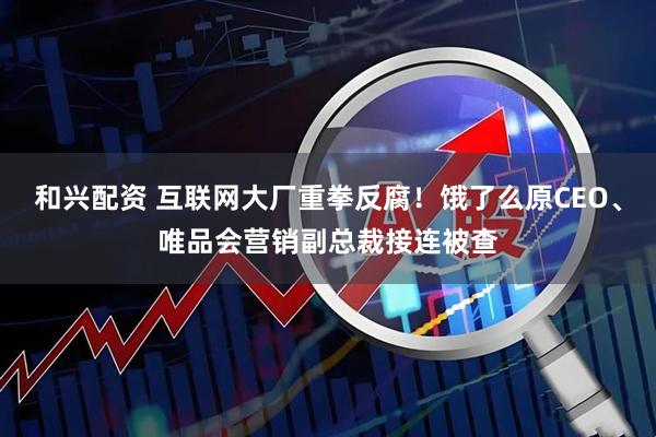 和兴配资 互联网大厂重拳反腐！饿了么原CEO、唯品会营销副总裁接连被查