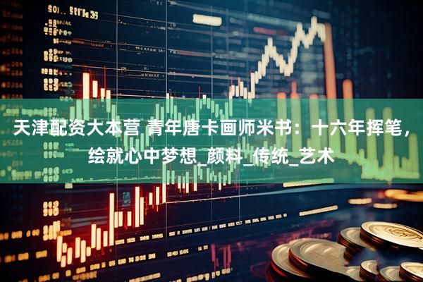 天津配资大本营 青年唐卡画师米书：十六年挥笔，绘就心中梦想_颜料_传统_艺术