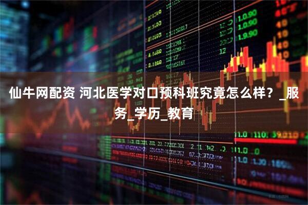 仙牛网配资 河北医学对口预科班究竟怎么样？_服务_学历_教育