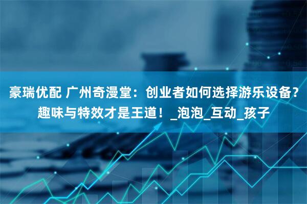 豪瑞优配 广州奇漫堂：创业者如何选择游乐设备？趣味与特效才是王道！_泡泡_互动_孩子