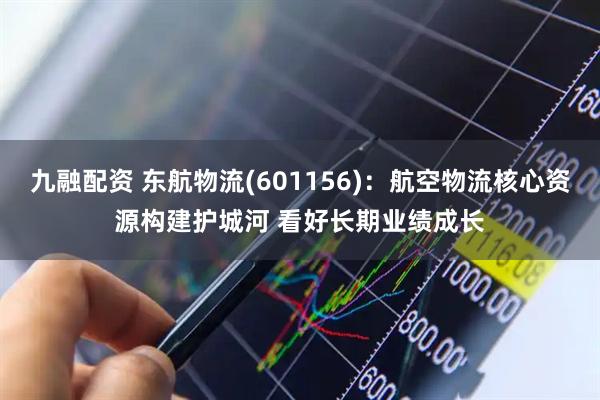 九融配资 东航物流(601156)：航空物流核心资源构建护城河 看好长期业绩成长