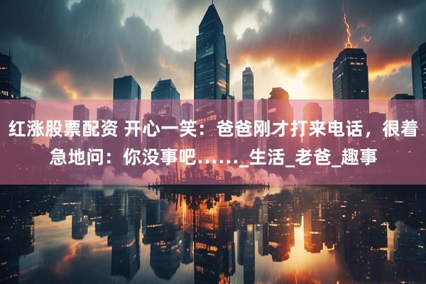 红涨股票配资 开心一笑：爸爸刚才打来电话，很着急地问：你没事吧……_生活_老爸_趣事