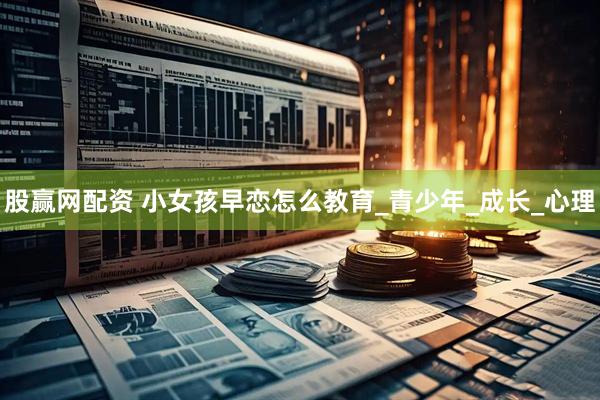 股赢网配资 小女孩早恋怎么教育_青少年_成长_心理