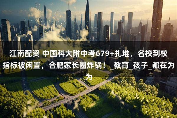 江南配资 中国科大附中考679+扎堆，名校到校指标被闲置，合肥家长圈炸锅！_教育_孩子_都在为
