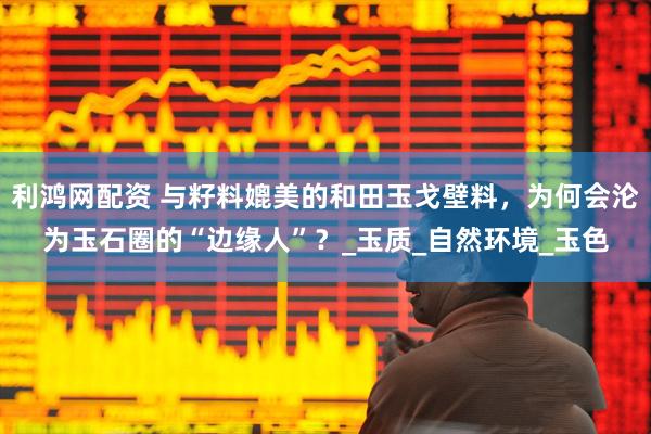 利鸿网配资 与籽料媲美的和田玉戈壁料，为何会沦为玉石圈的“边缘人”？_玉质_自然环境_玉色