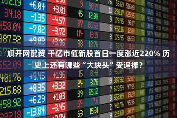 旗开网配资 千亿市值新股首日一度涨近220% 历史上还有哪些“大块头”受追捧？