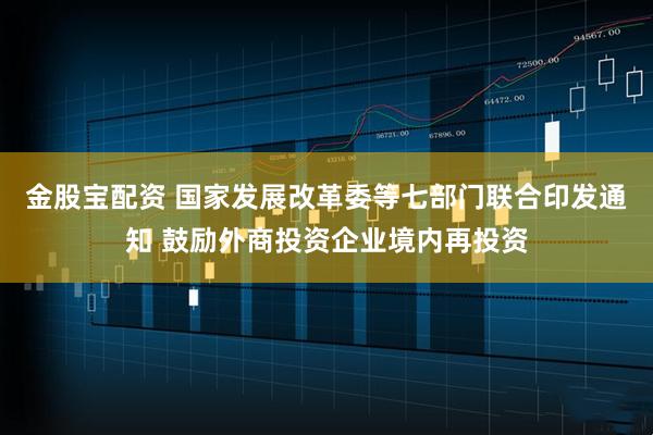 金股宝配资 国家发展改革委等七部门联合印发通知 鼓励外商投资企业境内再投资