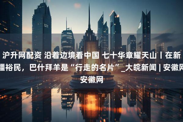 沪升网配资 沿着边境看中国 七十华章耀天山丨在新疆裕民，巴什拜羊是“行走的名片”_大皖新闻 | 安徽网