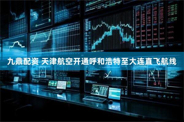 九鼎配资 天津航空开通呼和浩特至大连直飞航线