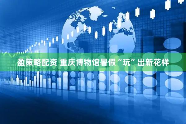 盈策略配资 重庆博物馆暑假“玩”出新花样