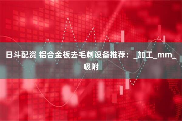 日斗配资 铝合金板去毛刺设备推荐：_加工_mm_吸附