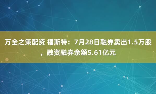 万全之策配资 福斯特：7月28日融券卖出1.5万股，融资融券余额5.61亿元