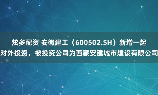 炫多配资 安徽建工（600502.SH）新增一起对外投资，被投资公司为西藏安建城市建设有限公司