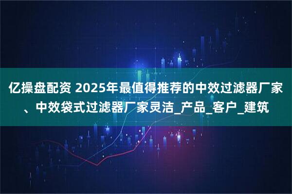 亿操盘配资 2025年最值得推荐的中效过滤器厂家、中效袋式过滤器厂家灵洁_产品_客户_建筑