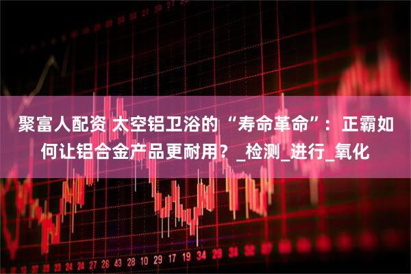 聚富人配资 太空铝卫浴的 “寿命革命”：正霸如何让铝合金产品更耐用？_检测_进行_氧化
