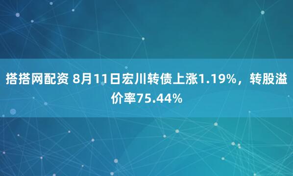 搭搭网配资 8月11日宏川转债上涨1.19%，转股溢价率75.44%