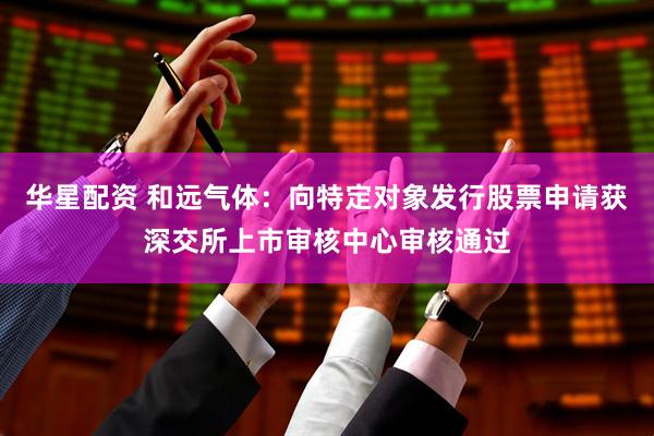 华星配资 和远气体：向特定对象发行股票申请获深交所上市审核中心审核通过