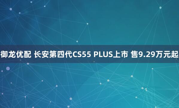 御龙优配 长安第四代CS55 PLUS上市 售9.29万元起