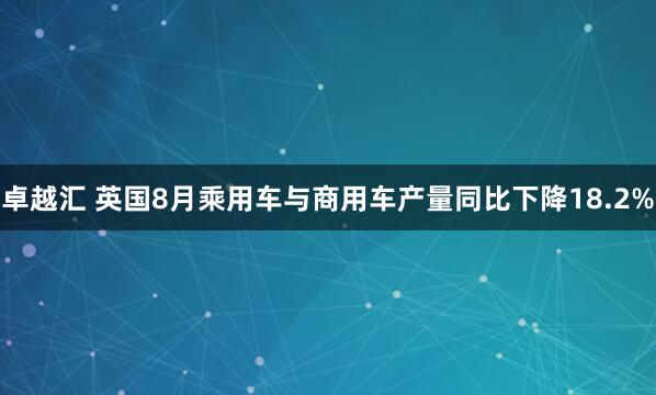 卓越汇 英国8月乘用车与商用车产量同比下降18.2%