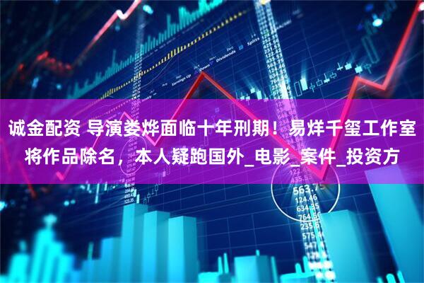 诚金配资 导演娄烨面临十年刑期!易烊千玺工作室将作品除名,本人疑跑国外_电影_案件_投资方