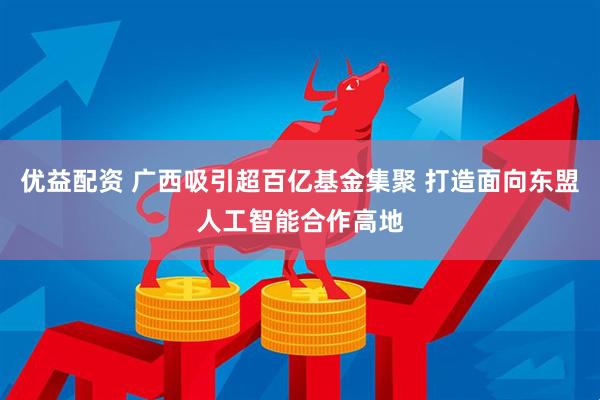 优益配资 广西吸引超百亿基金集聚 打造面向东盟人工智能合作高地