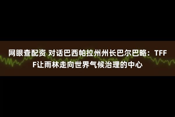 网眼查配资 对话巴西帕拉州州长巴尔巴略：TFFF让雨林走向世界气候治理的中心