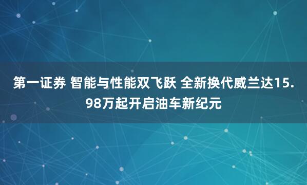 第一证券 智能与性能双飞跃 全新换代威兰达15.98万起开启油车新纪元