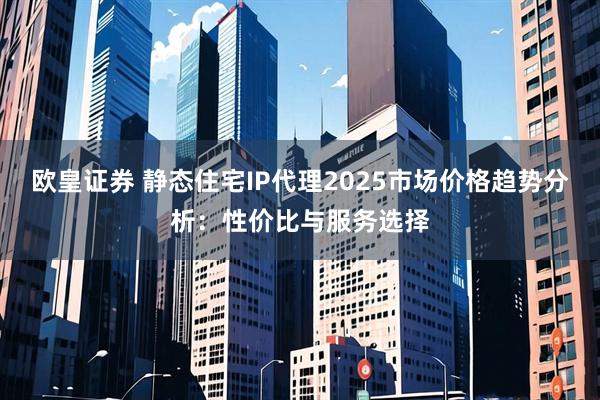 欧皇证券 静态住宅IP代理2025市场价格趋势分析：性价比与服务选择