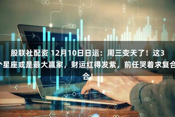 股联社配资 12月10日日运：周三变天了！这3个星座或是最大赢家，财运红得发紫，前任哭着求复合！