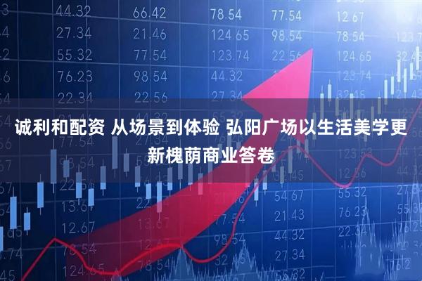 诚利和配资 从场景到体验 弘阳广场以生活美学更新槐荫商业答卷