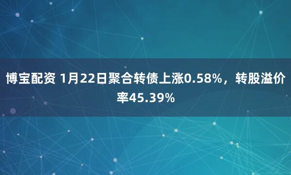 博宝配资 1月22日聚合转债上涨0.58%，转股溢价率45.39%