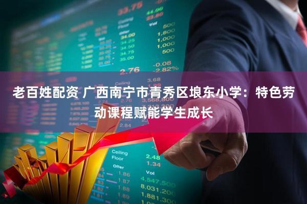 老百姓配资 广西南宁市青秀区埌东小学：特色劳动课程赋能学生成长