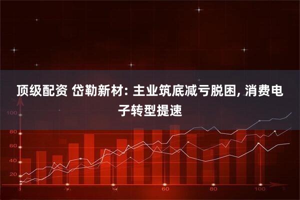 顶级配资 岱勒新材: 主业筑底减亏脱困, 消费电子转型提速