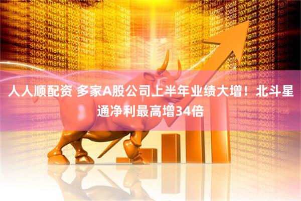 人人顺配资 多家A股公司上半年业绩大增！北斗星通净利最高增34倍