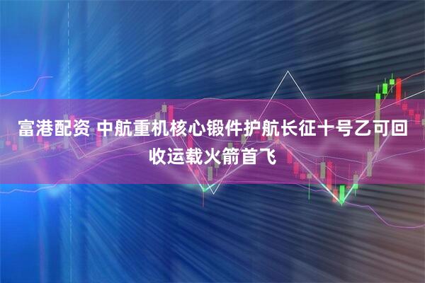 富港配资 中航重机核心锻件护航长征十号乙可回收运载火箭首飞